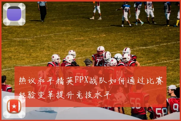 热议和平精英FPX战队如何通过比赛经验变革提升竞技水平