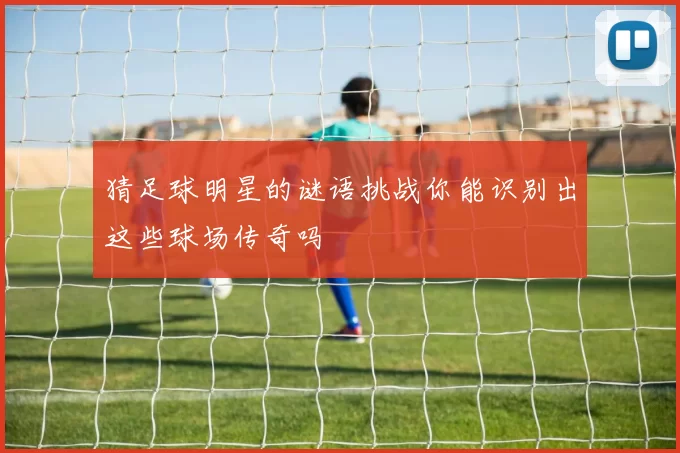 猜足球明星的谜语挑战你能识别出这些球场传奇吗