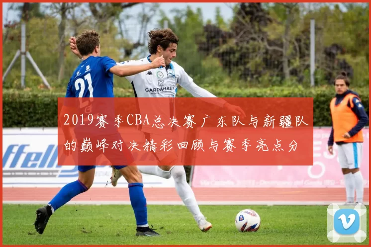 2019赛季CBA总决赛广东队与新疆队的巅峰对决精彩回顾与赛季亮点分析