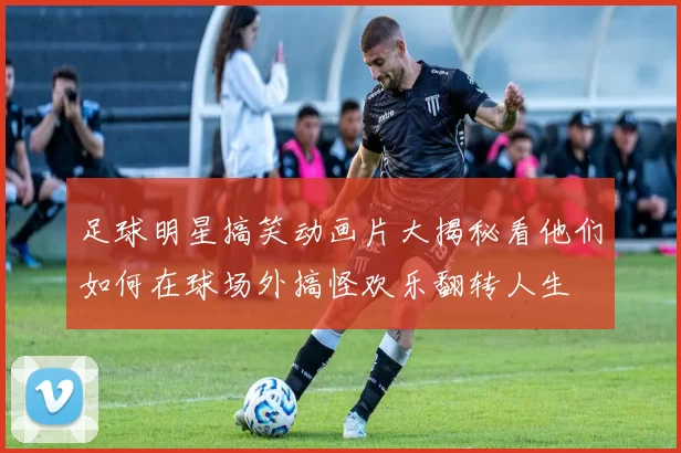 足球明星搞笑动画片大揭秘看他们如何在球场外搞怪欢乐翻转人生