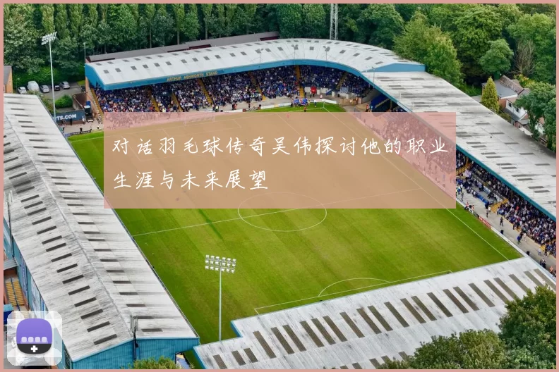 对话羽毛球传奇吴伟探讨他的职业生涯与未来展望