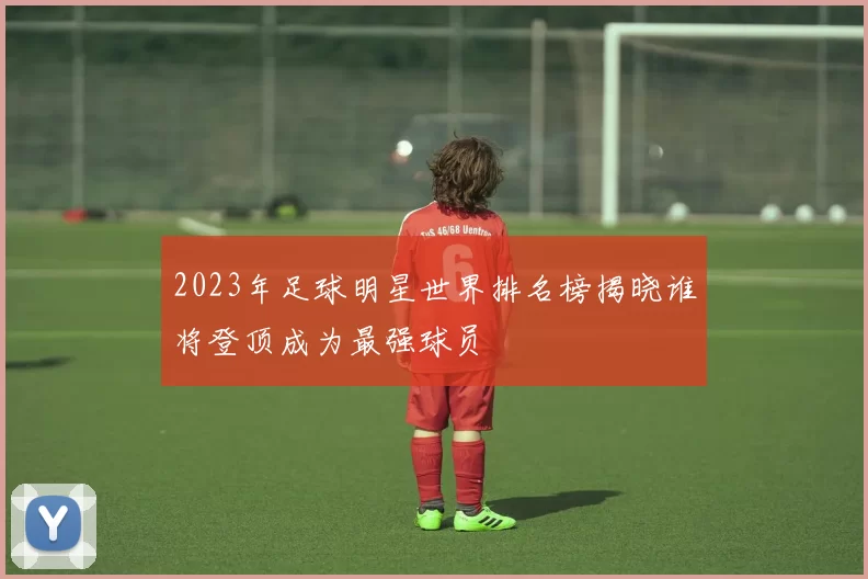 2023年足球明星世界排名榜揭晓谁将登顶成为最强球员
