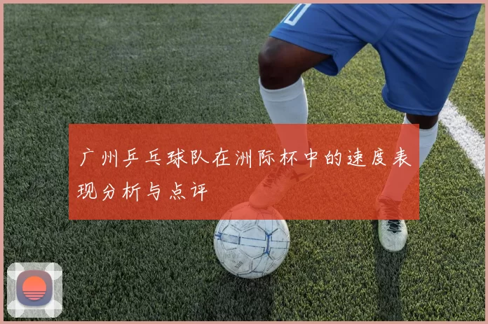 广州乒乓球队在洲际杯中的速度表现分析与点评