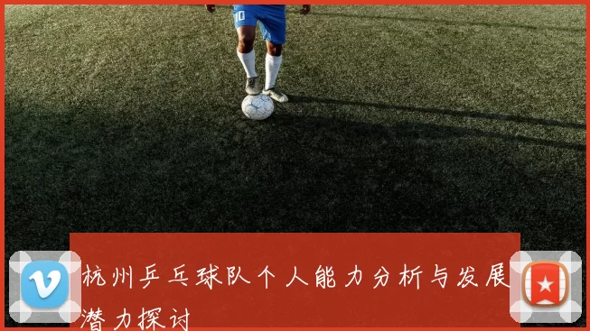 杭州乒乓球队个人能力分析与发展潜力探讨