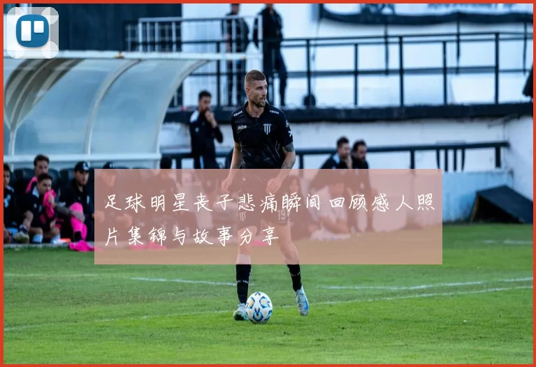 足球明星丧子悲痛瞬间回顾感人照片集锦与故事分享