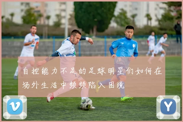 自控能力不足的足球明星们如何在场外生活中频频陷入困境