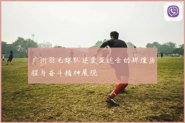 广州羽毛球队逆袭亚运会的辉煌历程与奋斗精神展现