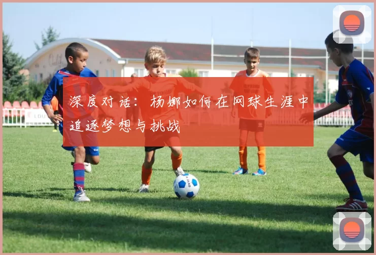 深度对话：杨娜如何在网球生涯中追逐梦想与挑战