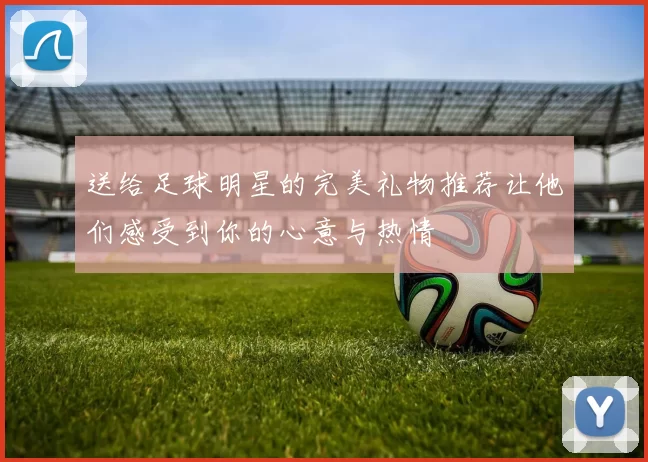 送给足球明星的完美礼物推荐让他们感受到你的心意与热情
