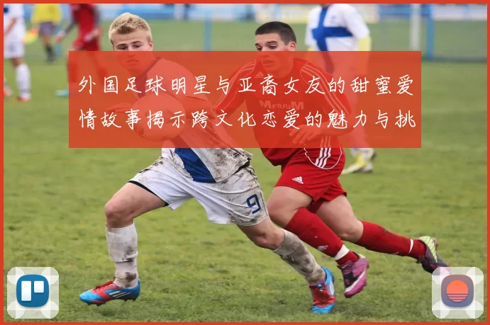 外国足球明星与亚裔女友的甜蜜爱情故事揭示跨文化恋爱的魅力与挑战
