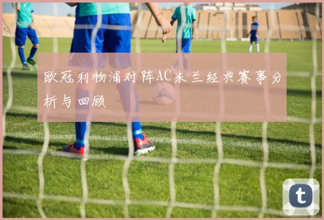 欧冠利物浦对阵AC米兰经典赛事分析与回顾