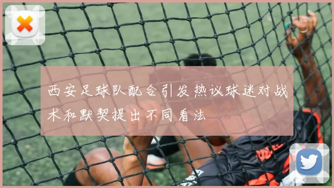西安足球队配合引发热议球迷对战术和默契提出不同看法