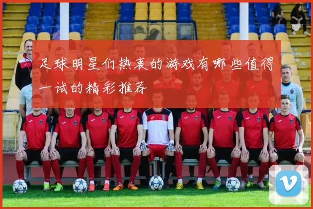 足球明星们热衷的游戏有哪些值得一试的精彩推荐