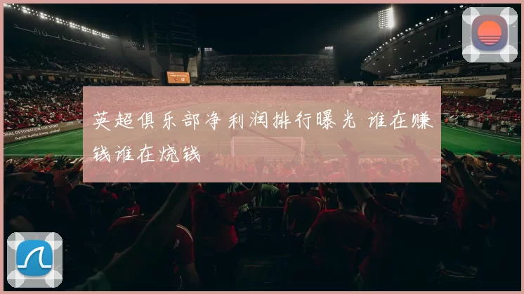英超俱乐部净利润排行曝光 谁在赚钱谁在烧钱