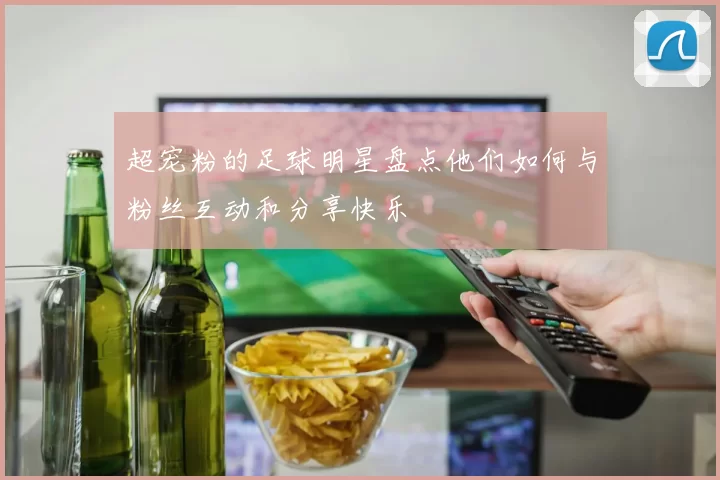 超宠粉的足球明星盘点他们如何与粉丝互动和分享快乐