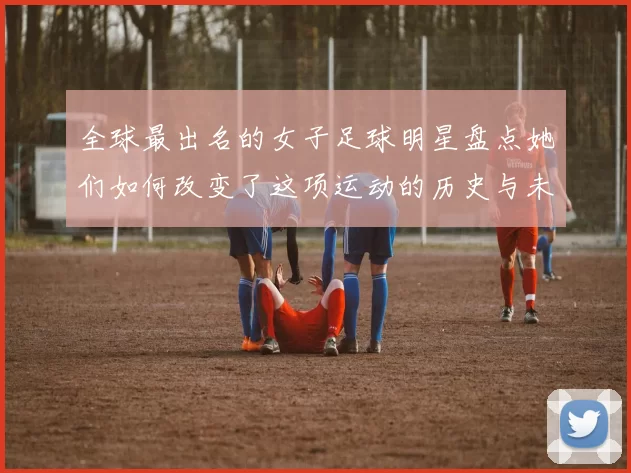 全球最出名的女子足球明星盘点她们如何改变了这项运动的历史与未来
