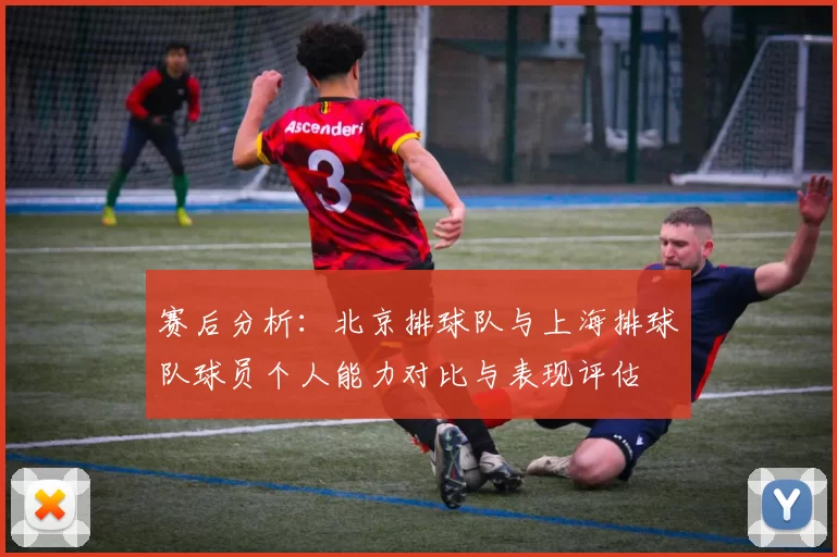 赛后分析：北京排球队与上海排球队球员个人能力对比与表现评估