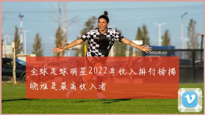全球足球明星2022年收入排行榜揭晓谁是最高收入者