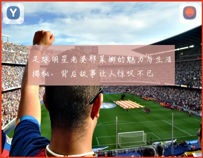 足球明星老婆耶莱娜的魅力与生活揭秘，背后故事让人惊叹不已