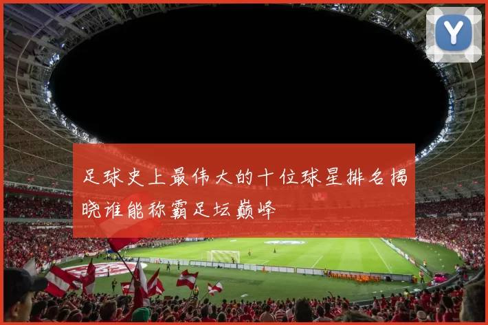 足球史上最伟大的十位球星排名揭晓谁能称霸足坛巅峰