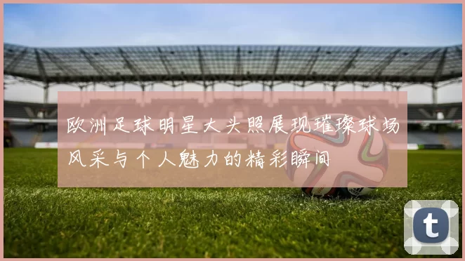 欧洲足球明星大头照展现璀璨球场风采与个人魅力的精彩瞬间
