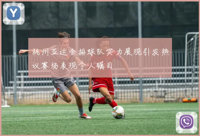 杭州亚运会排球队实力展现引发热议赛场表现令人瞩目