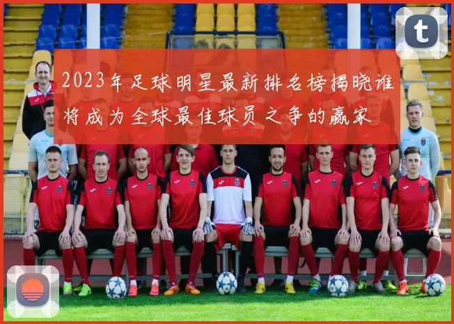 2023年足球明星最新排名榜揭晓谁将成为全球最佳球员之争的赢家