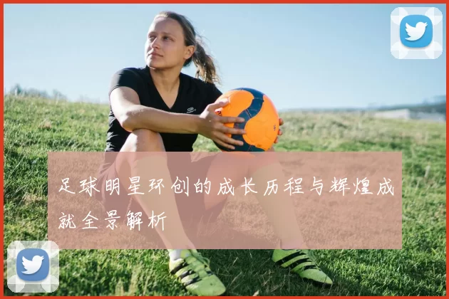 足球明星环创的成长历程与辉煌成就全景解析