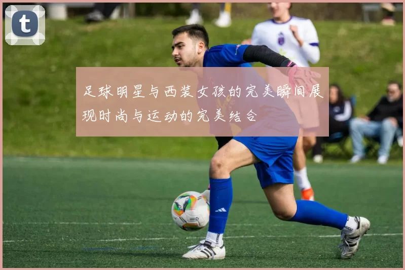 足球明星与西装女孩的完美瞬间展现时尚与运动的完美结合