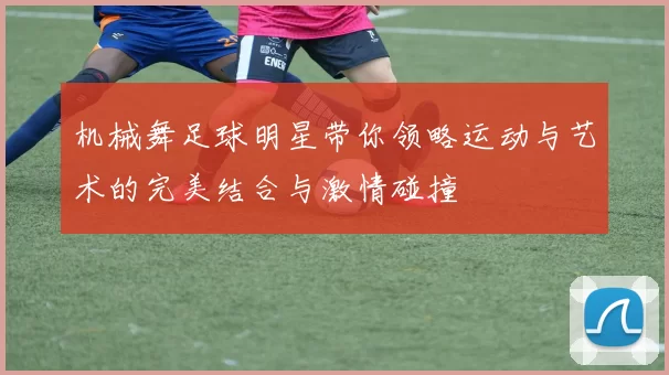 机械舞足球明星带你领略运动与艺术的完美结合与激情碰撞