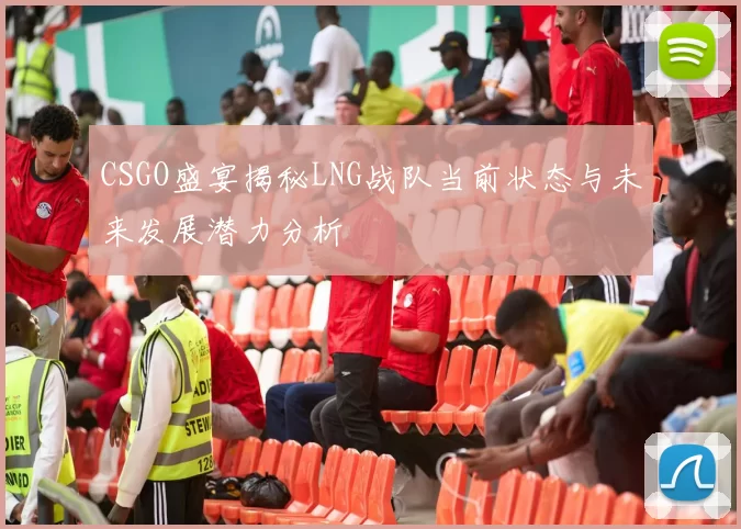 CSGO盛宴揭秘LNG战队当前状态与未来发展潜力分析