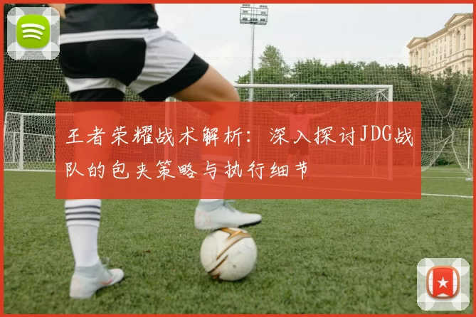 王者荣耀战术解析：深入探讨JDG战队的包夹策略与执行细节