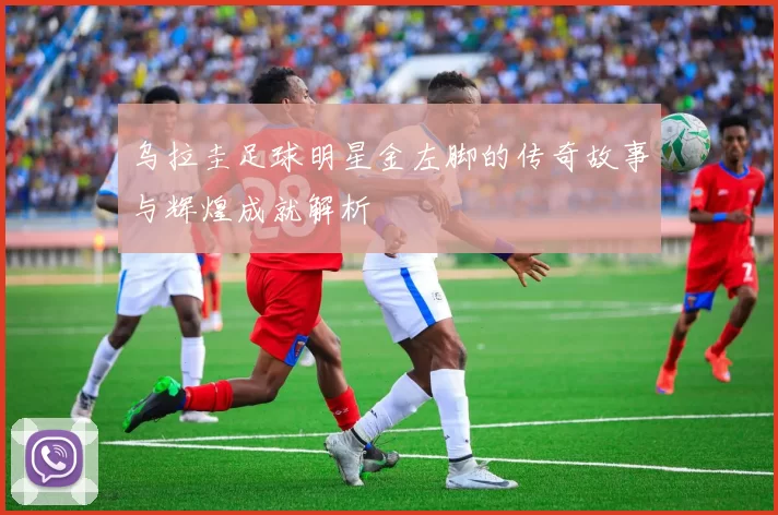 乌拉圭足球明星金左脚的传奇故事与辉煌成就解析