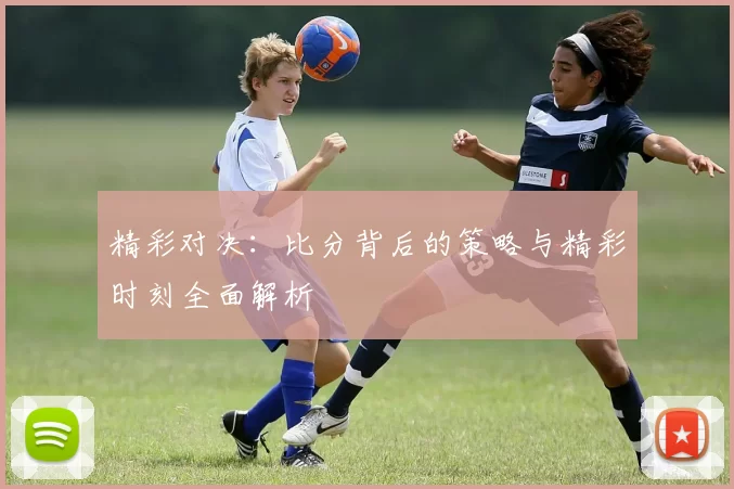 精彩对决：比分背后的策略与精彩时刻全面解析