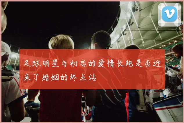 足球明星与初恋的爱情长跑是否迎来了婚姻的终点站