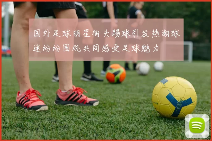 国外足球明星街头踢球引发热潮球迷纷纷围观共同感受足球魅力