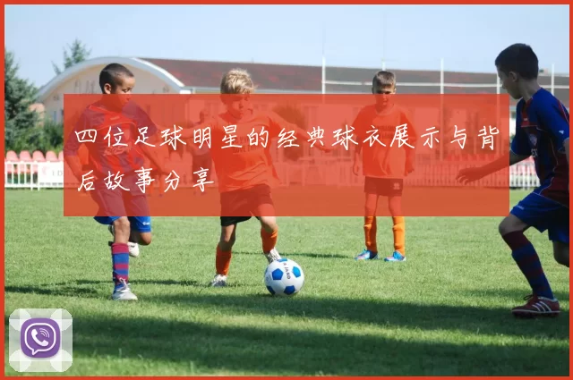 四位足球明星的经典球衣展示与背后故事分享