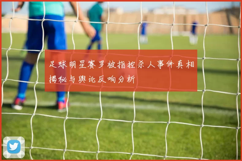 足球明星赛罗被指控杀人事件真相揭秘与舆论反响分析