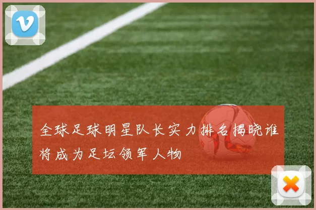 全球足球明星队长实力排名揭晓谁将成为足坛领军人物