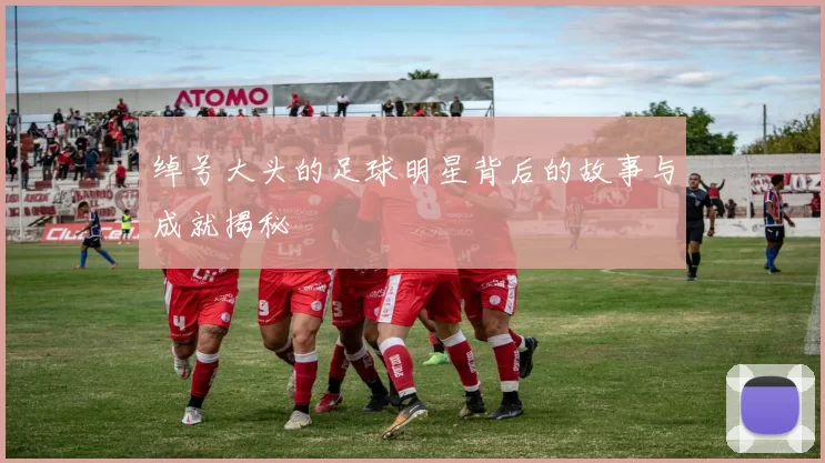 绰号大头的足球明星背后的故事与成就揭秘