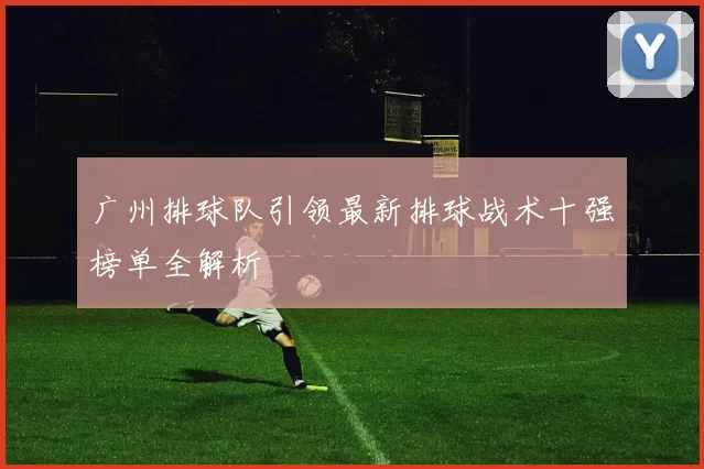广州排球队引领最新排球战术十强榜单全解析