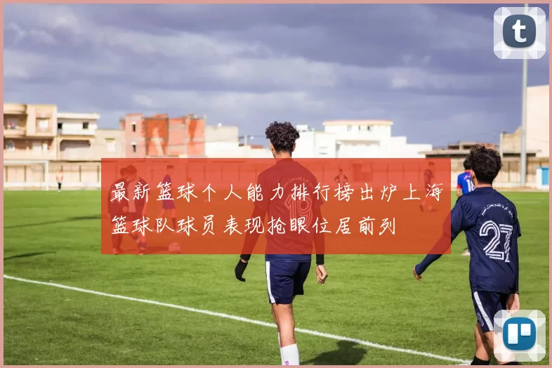 最新篮球个人能力排行榜出炉上海篮球队球员表现抢眼位居前列