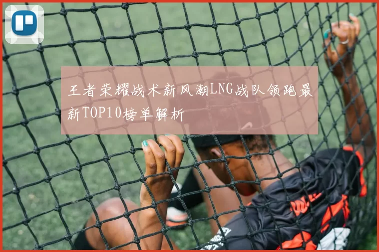 王者荣耀战术新风潮LNG战队领跑最新TOP10榜单解析