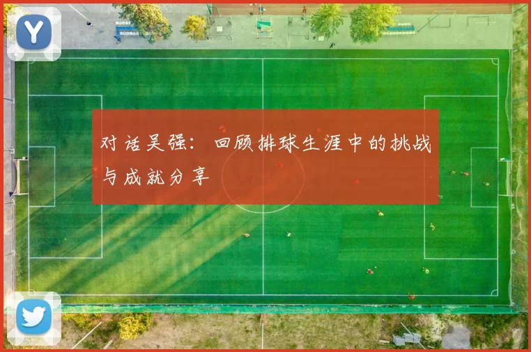对话吴强：回顾排球生涯中的挑战与成就分享