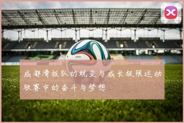成都滑板队的蜕变与成长极限运动联赛中的奋斗与梦想
