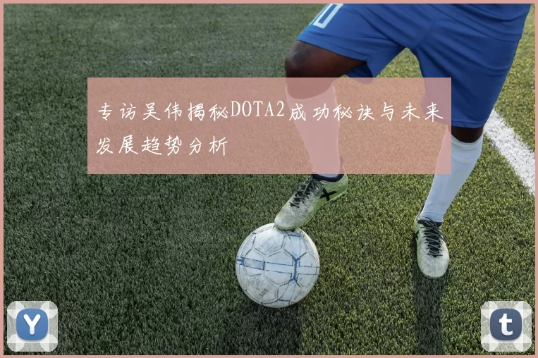 专访吴伟揭秘DOTA2成功秘诀与未来发展趋势分析