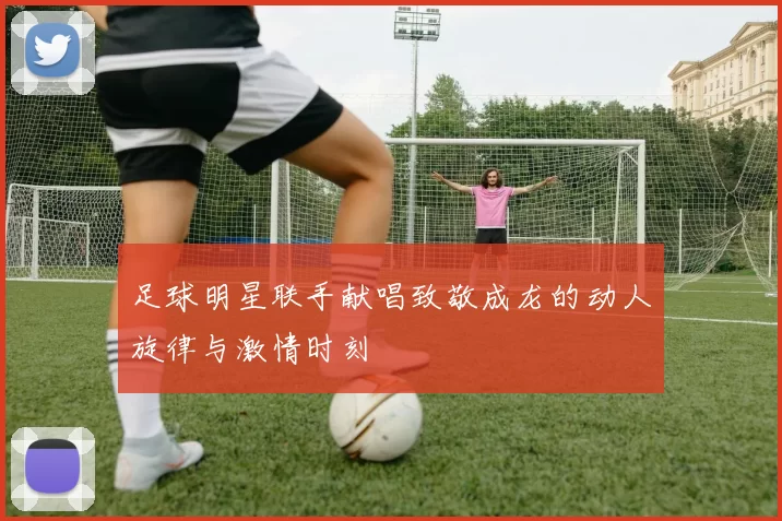足球明星联手献唱致敬成龙的动人旋律与激情时刻