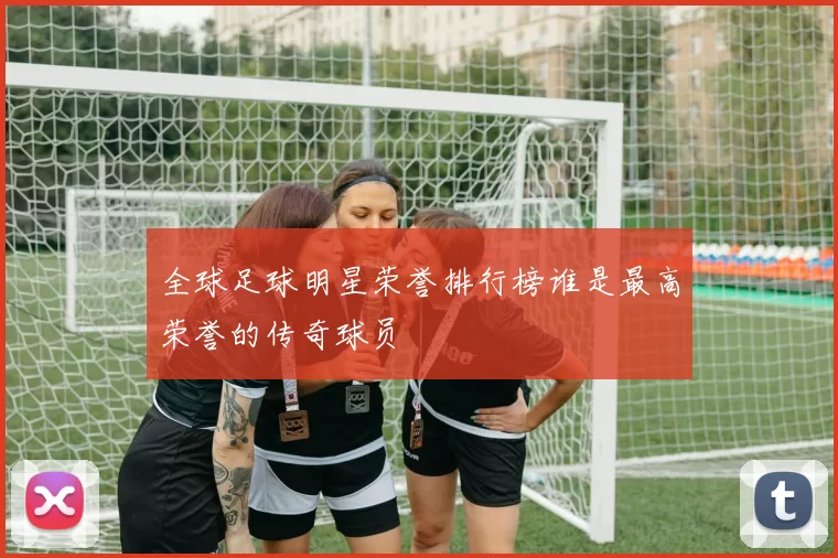 全球足球明星荣誉排行榜谁是最高荣誉的传奇球员