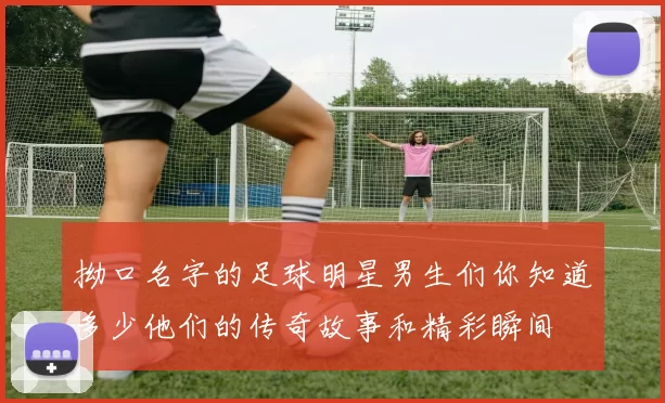 拗口名字的足球明星男生们你知道多少他们的传奇故事和精彩瞬间