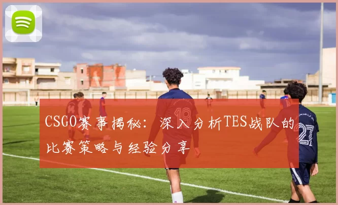 CSGO赛事揭秘：深入分析TES战队的比赛策略与经验分享